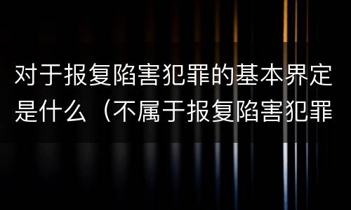 对于报复陷害犯罪的基本界定是什么（不属于报复陷害犯罪对象的是）