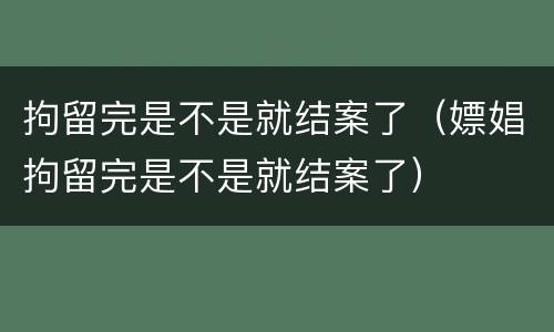 拘留完是不是就结案了（嫖娼拘留完是不是就结案了）