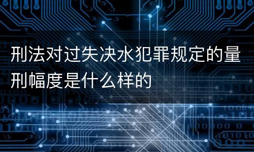 刑法对过失决水犯罪规定的量刑幅度是什么样的