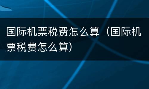 国际机票税费怎么算（国际机票税费怎么算）