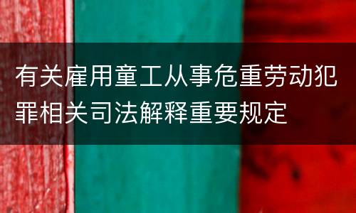 有关雇用童工从事危重劳动犯罪相关司法解释重要规定