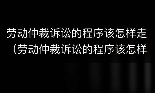劳动仲裁诉讼的程序该怎样走（劳动仲裁诉讼的程序该怎样走的）