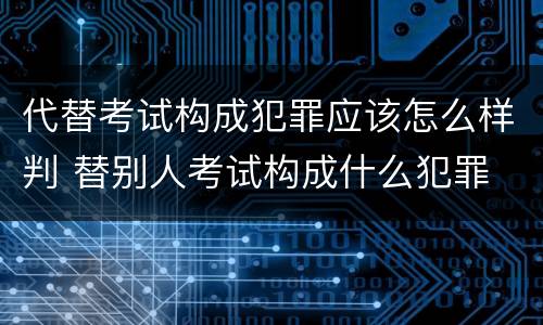 代替考试构成犯罪应该怎么样判 替别人考试构成什么犯罪