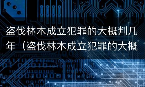 盗伐林木成立犯罪的大概判几年（盗伐林木成立犯罪的大概判几年呢）