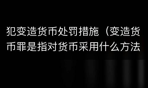 犯变造货币处罚措施（变造货币罪是指对货币采用什么方法）