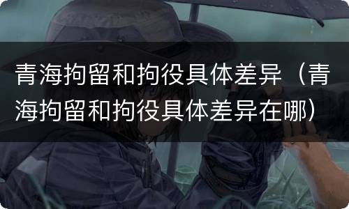 青海拘留和拘役具体差异（青海拘留和拘役具体差异在哪）