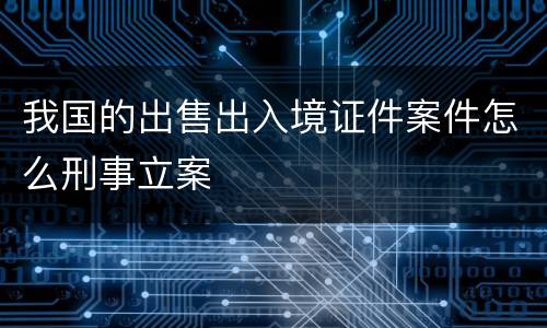 我国的出售出入境证件案件怎么刑事立案