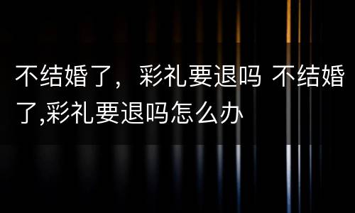 不结婚了，彩礼要退吗 不结婚了,彩礼要退吗怎么办