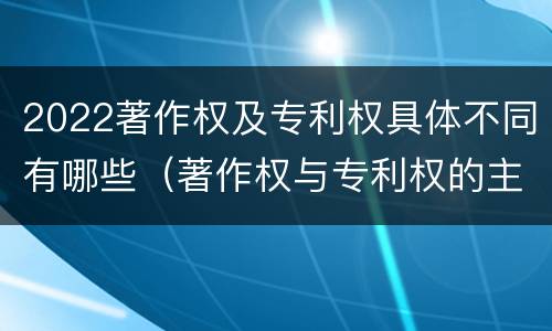 2022著作权及专利权具体不同有哪些（著作权与专利权的主要区别）