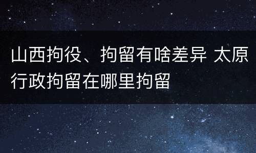 山西拘役、拘留有啥差异 太原行政拘留在哪里拘留