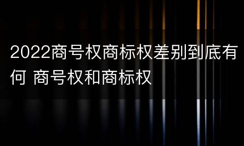 2022商号权商标权差别到底有何 商号权和商标权