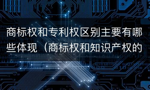 商标权和专利权区别主要有哪些体现（商标权和知识产权的区别）