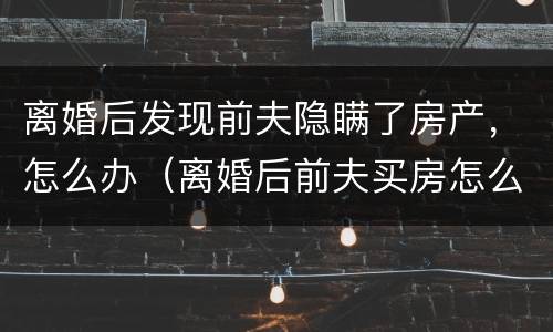 离婚后发现前夫隐瞒了房产，怎么办（离婚后前夫买房怎么告他隐瞒财产）