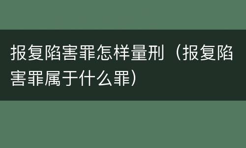 报复陷害罪怎样量刑（报复陷害罪属于什么罪）