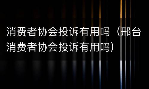 消费者协会投诉有用吗（邢台消费者协会投诉有用吗）