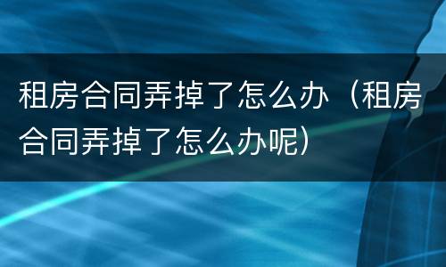 租房合同弄掉了怎么办（租房合同弄掉了怎么办呢）