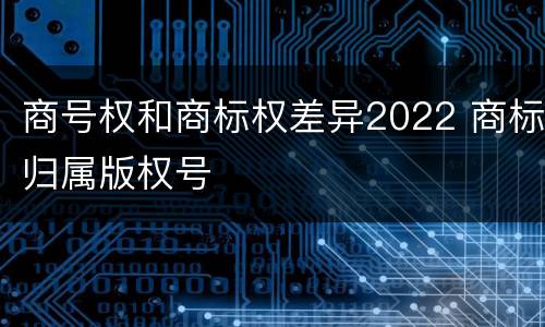 商号权和商标权差异2022 商标归属版权号