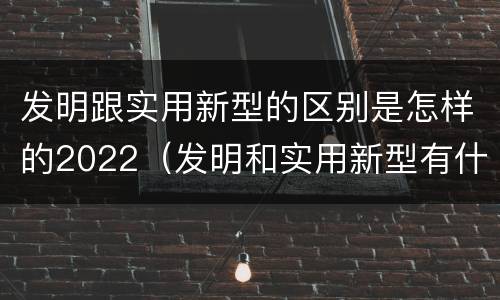 发明跟实用新型的区别是怎样的2022（发明和实用新型有什么区别）