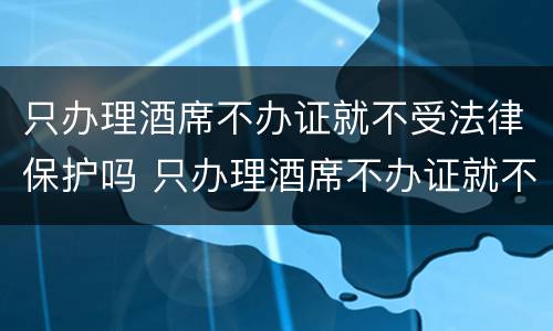 只办理酒席不办证就不受法律保护吗 只办理酒席不办证就不受法律保护吗知乎