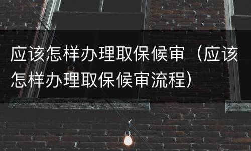 应该怎样办理取保候审（应该怎样办理取保候审流程）