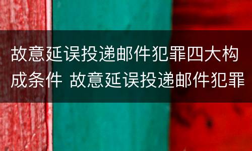 故意延误投递邮件犯罪四大构成条件 故意延误投递邮件犯罪四大构成条件是