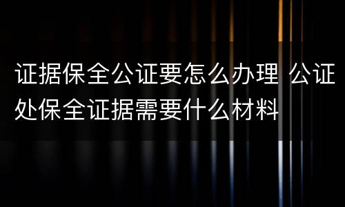 证据保全公证要怎么办理 公证处保全证据需要什么材料