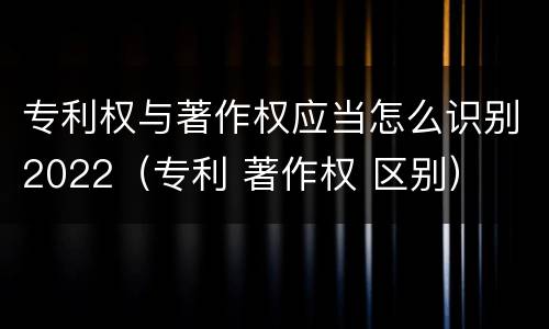 专利权与著作权应当怎么识别2022（专利 著作权 区别）
