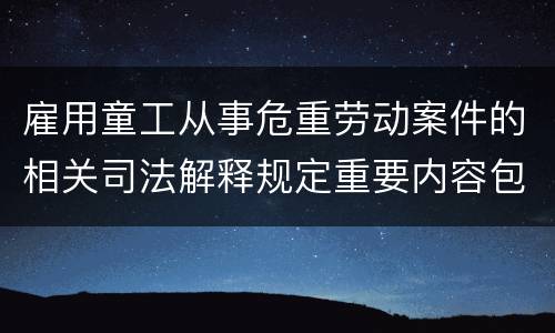 雇用童工从事危重劳动案件的相关司法解释规定重要内容包括什么