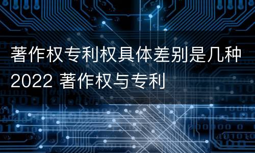 著作权专利权具体差别是几种2022 著作权与专利