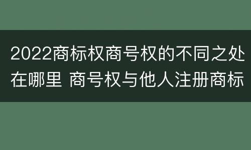 2022商标权商号权的不同之处在哪里 商号权与他人注册商标专用权的冲突