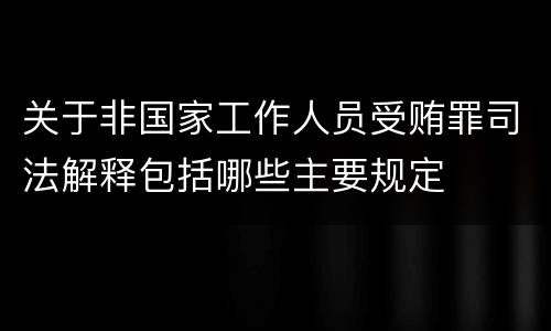 关于非国家工作人员受贿罪司法解释包括哪些主要规定