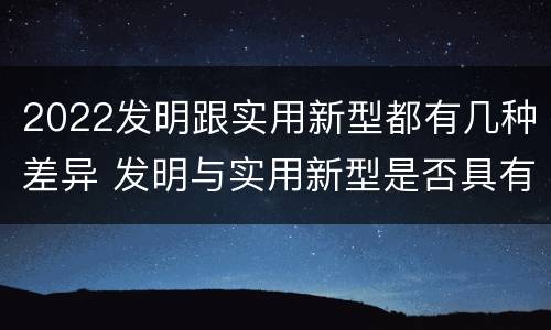 2022发明跟实用新型都有几种差异 发明与实用新型是否具有实用性