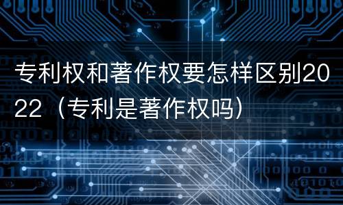 专利权和著作权要怎样区别2022（专利是著作权吗）