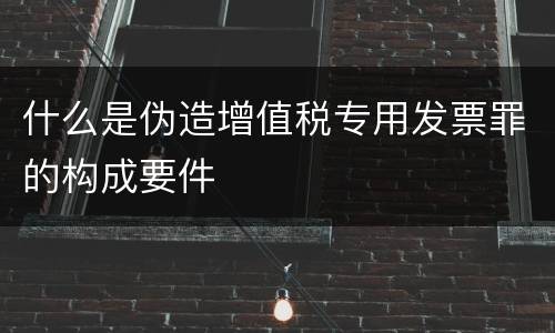 什么是伪造增值税专用发票罪的构成要件