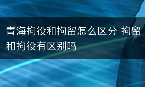 青海拘役和拘留怎么区分 拘留和拘役有区别吗