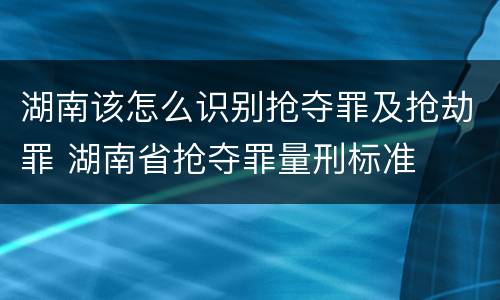 湖南该怎么识别抢夺罪及抢劫罪 湖南省抢夺罪量刑标准