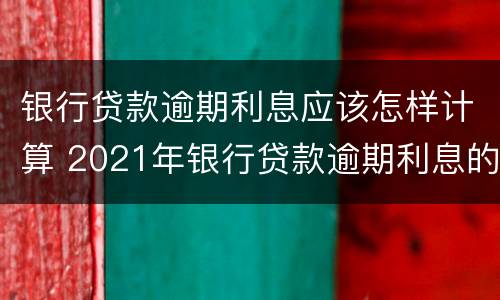 银行贷款逾期利息应该怎样计算 2021年银行贷款逾期利息的最新规定