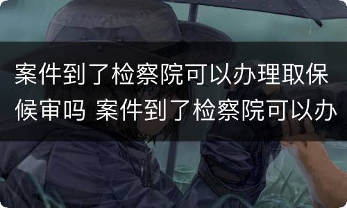 案件到了检察院可以办理取保候审吗 案件到了检察院可以办理取保候审吗要多久