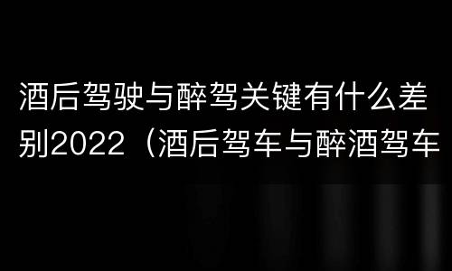 酒后驾驶与醉驾关键有什么差别2022（酒后驾车与醉酒驾车的标准及相应的处罚）