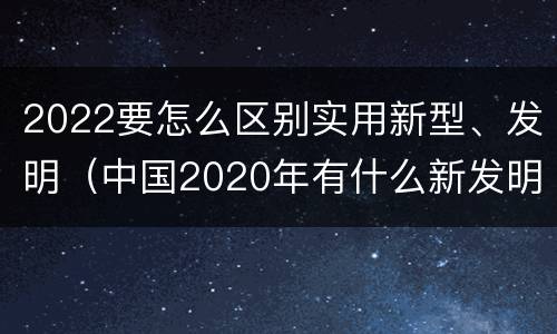 2022要怎么区别实用新型、发明（中国2020年有什么新发明）