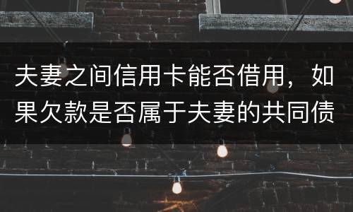夫妻之间信用卡能否借用，如果欠款是否属于夫妻的共同债务