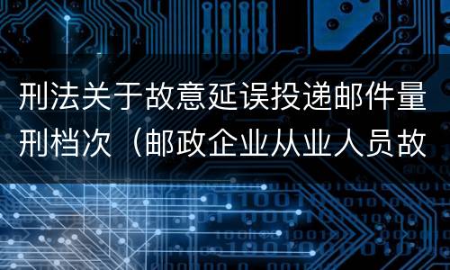 刑法关于故意延误投递邮件量刑档次（邮政企业从业人员故意延误投递邮件的由什么给予处分）