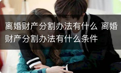 离婚财产分割办法有什么 离婚财产分割办法有什么条件