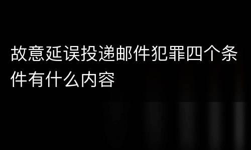 故意延误投递邮件犯罪四个条件有什么内容