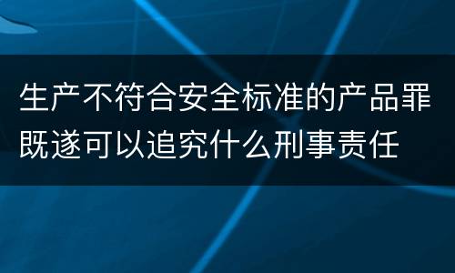 生产不符合安全标准的产品罪既遂可以追究什么刑事责任