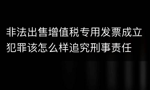 非法出售增值税专用发票成立犯罪该怎么样追究刑事责任