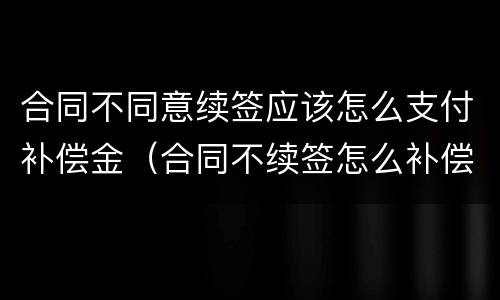 合同不同意续签应该怎么支付补偿金（合同不续签怎么补偿标准）