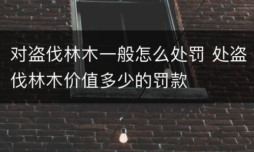 对盗伐林木一般怎么处罚 处盗伐林木价值多少的罚款