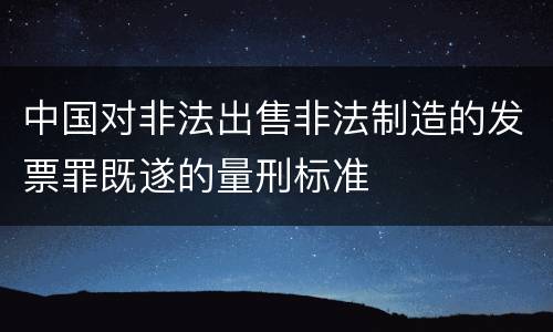 中国对非法出售非法制造的发票罪既遂的量刑标准