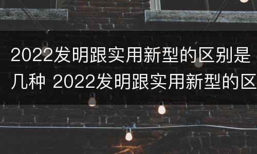 2022发明跟实用新型的区别是几种 2022发明跟实用新型的区别是几种